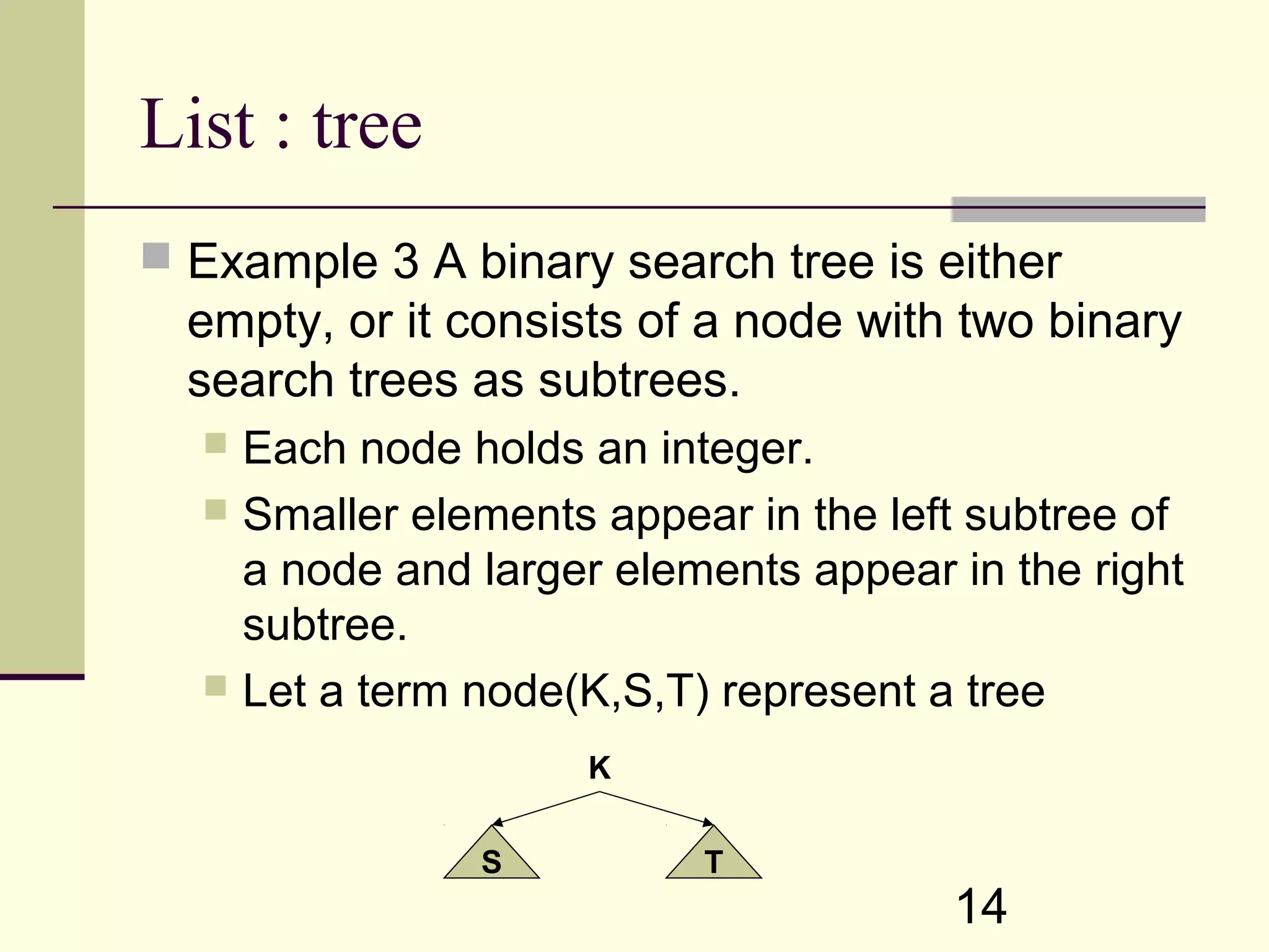 14 List : tree  Example 3 A binary search tree is either empty, or it consists of a node with two binary search trees as subtrees.  Each node holds an integer.  Smaller elements appear in the left subtree of a node and larger elements appear in the right subtree.  Let a term node(K,S,T) represent a tree K S T 