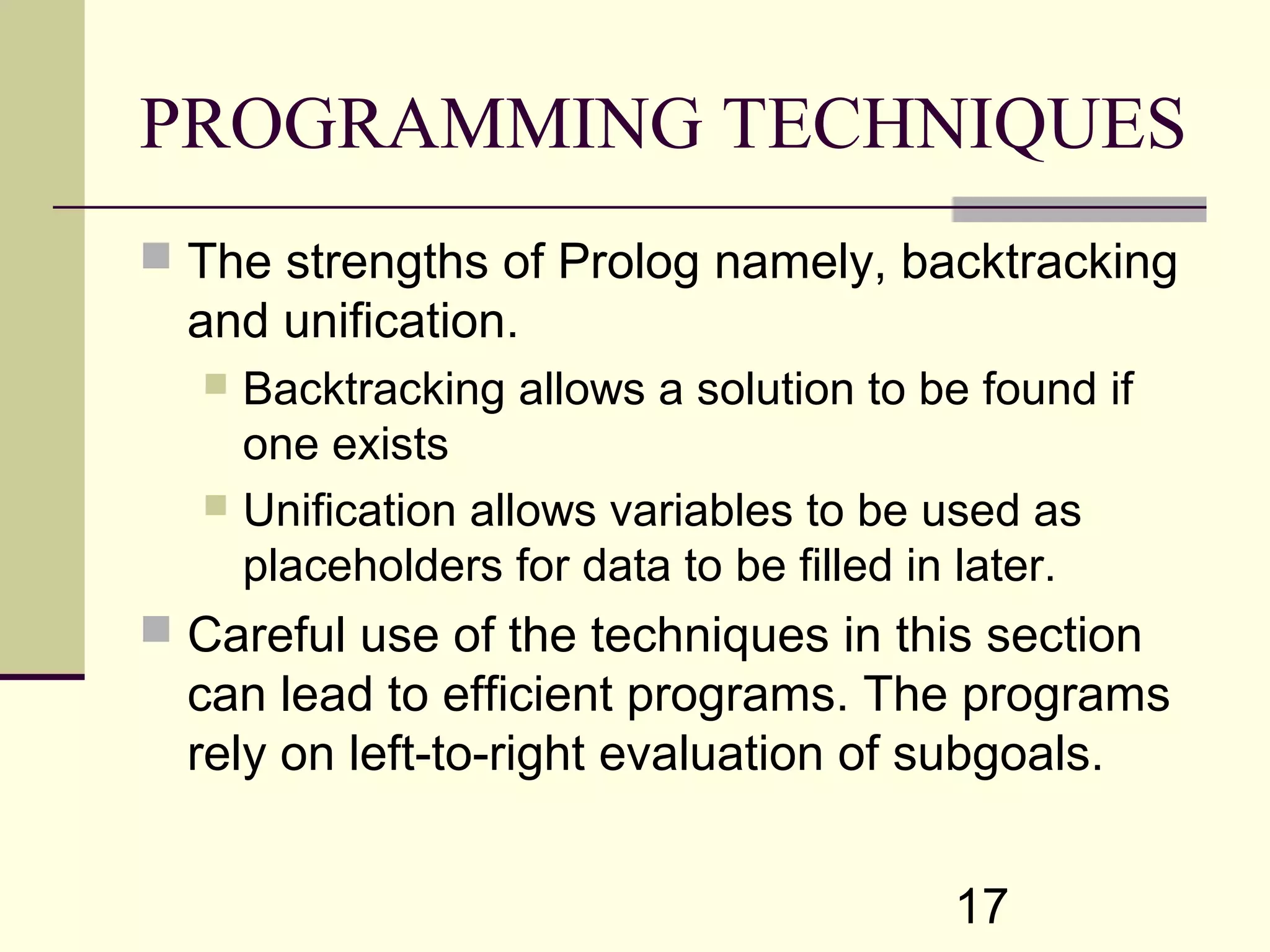 17 PROGRAMMING TECHNIQUES  The strengths of Prolog namely, backtracking and unification.  Backtracking allows a solution to be found if one exists  Unification allows variables to be used as placeholders for data to be filled in later.  Careful use of the techniques in this section can lead to efficient programs. The programs rely on left-to-right evaluation of subgoals. 
