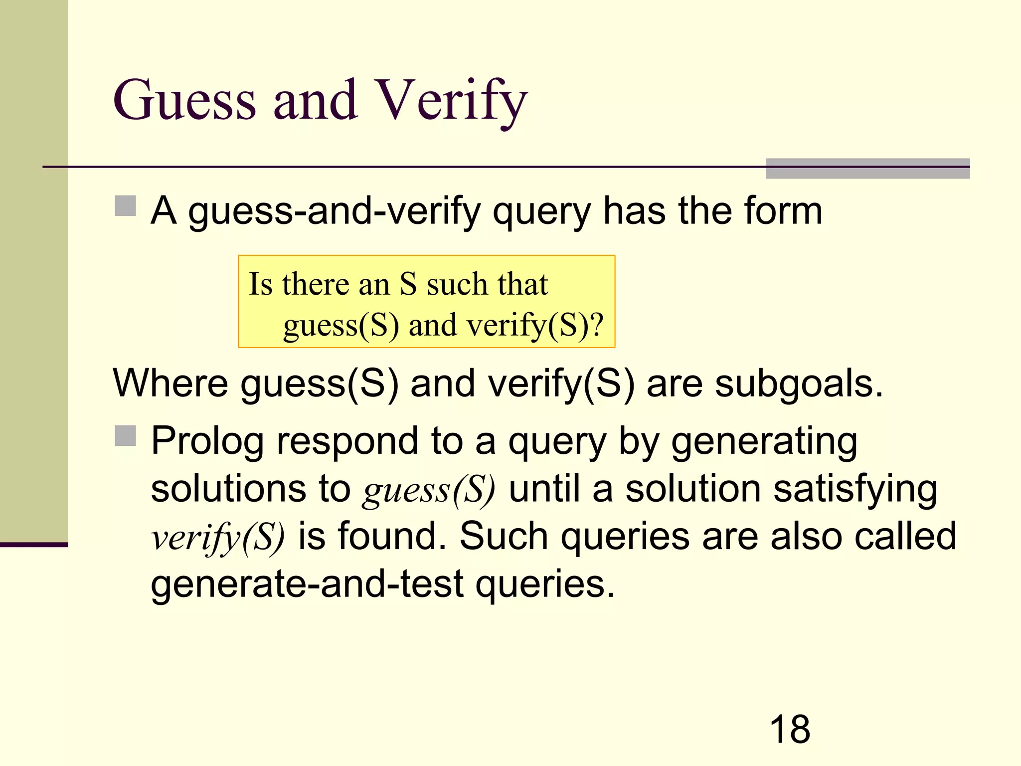 18 Guess and Verify  A guess-and-verify query has the form Where guess(S) and verify(S) are subgoals.  Prolog respond to a query by generating solutions to guess(S) until a solution satisfying verify(S) is found. Such queries are also called generate-and-test queries. Is there an S such that guess(S) and verify(S)? 