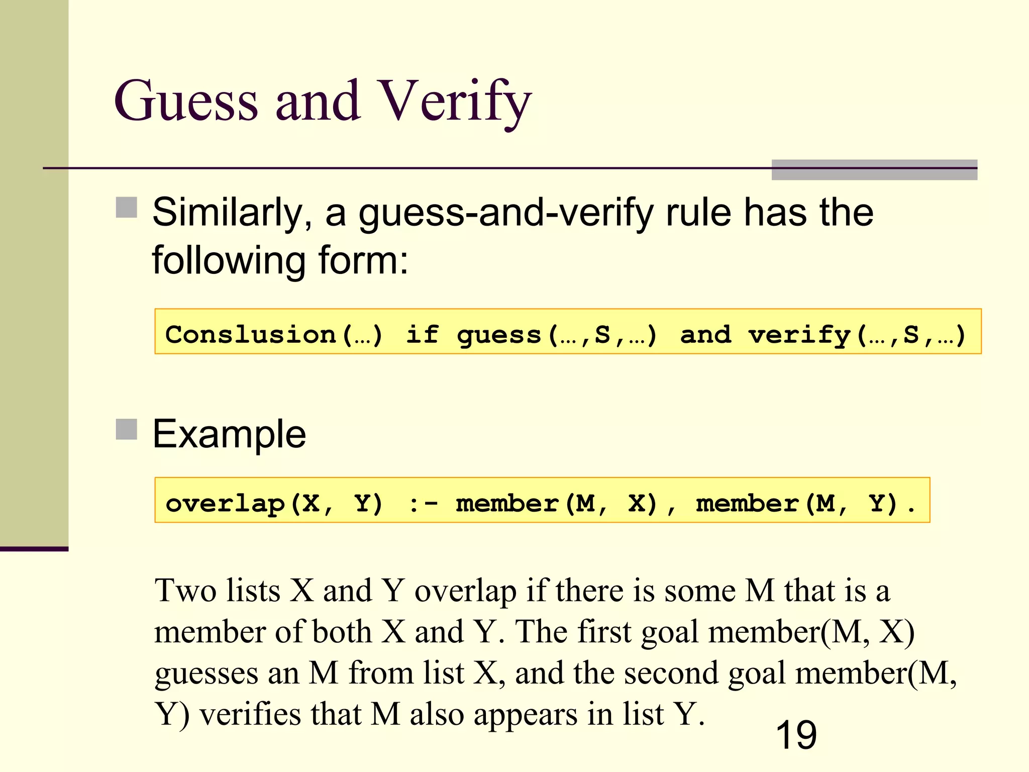 19 Guess and Verify  Similarly, a guess-and-verify rule has the following form:  Example Conslusion(…) if guess(…,S,…) and verify(…,S,…) overlap(X, Y) :- member(M, X), member(M, Y). Two lists X and Y overlap if there is some M that is a member of both X and Y. The first goal member(M, X) guesses an M from list X, and the second goal member(M, Y) verifies that M also appears in list Y. 