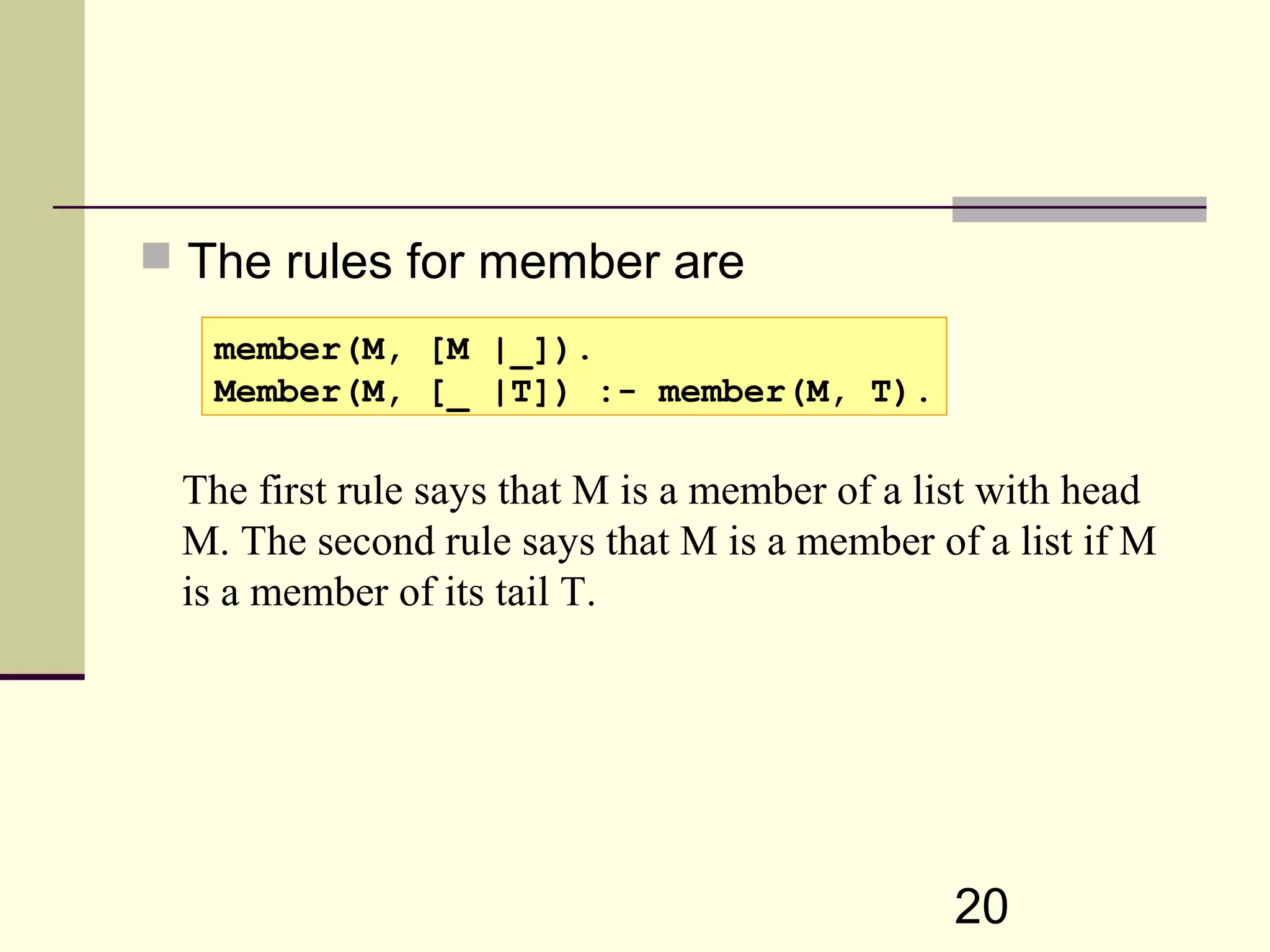 20  The rules for member are member(M, [M |_]). Member(M, [_ |T]) :- member(M, T). The first rule says that M is a member of a list with head M. The second rule says that M is a member of a list if M is a member of its tail T. 