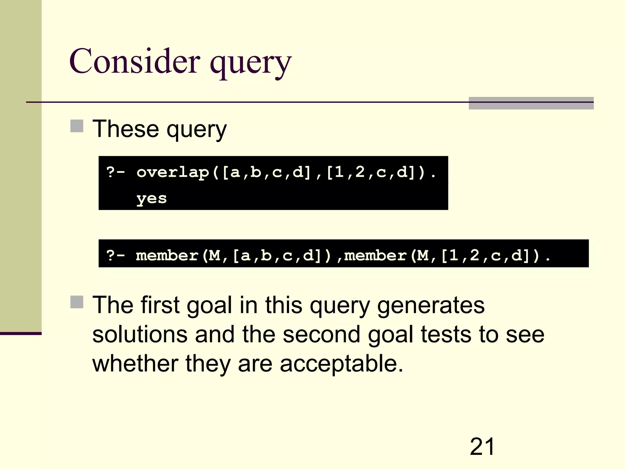 21 Consider query  These query  The first goal in this query generates solutions and the second goal tests to see whether they are acceptable. ?- overlap([a,b,c,d],[1,2,c,d]). yes ?- member(M,[a,b,c,d]),member(M,[1,2,c,d]). 