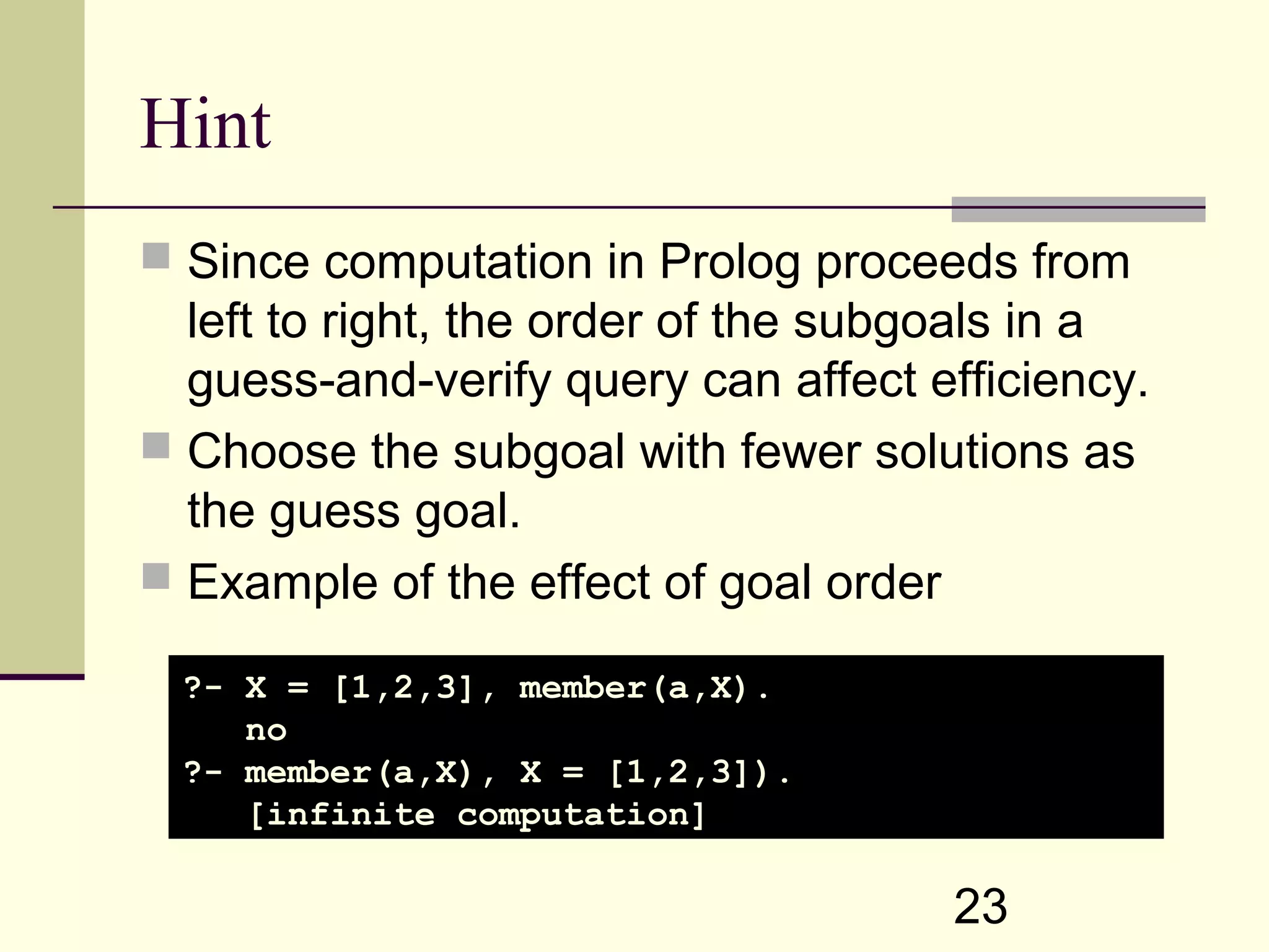 23 Hint  Since computation in Prolog proceeds from left to right, the order of the subgoals in a guess-and-verify query can affect efficiency.  Choose the subgoal with fewer solutions as the guess goal.  Example of the effect of goal order ?- X = [1,2,3], member(a,X). no ?- member(a,X), X = [1,2,3]). [infinite computation] 