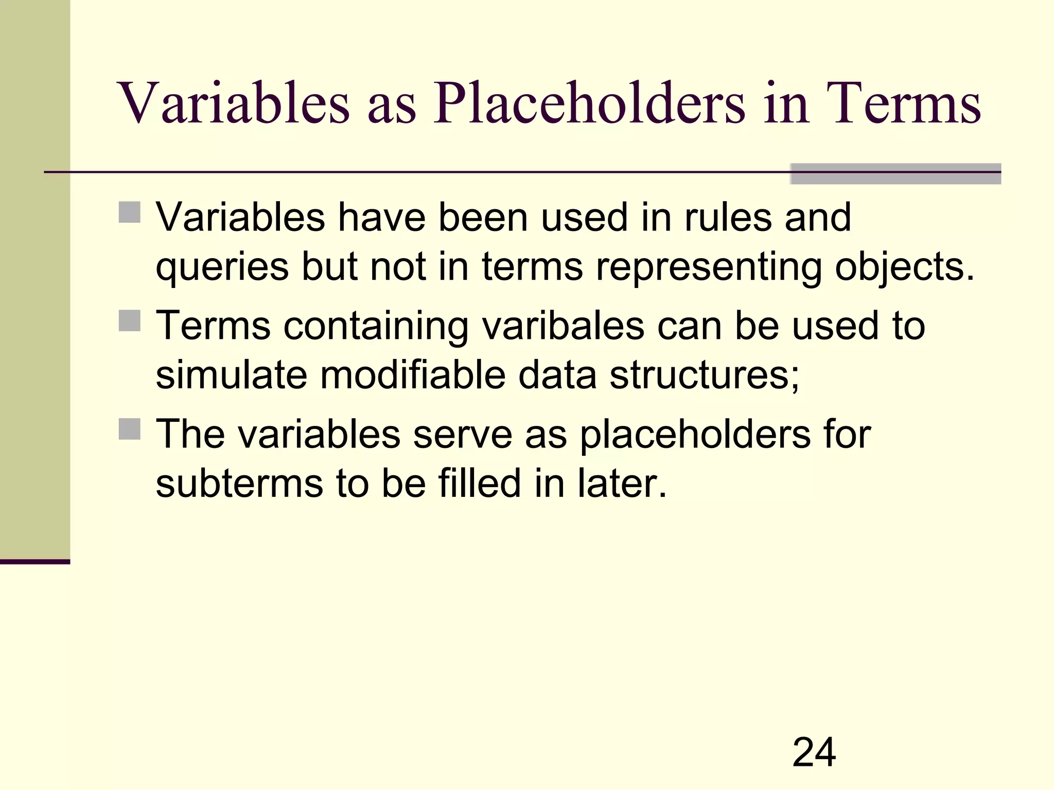 24 Variables as Placeholders in Terms  Variables have been used in rules and queries but not in terms representing objects.  Terms containing varibales can be used to simulate modifiable data structures;  The variables serve as placeholders for subterms to be filled in later. 