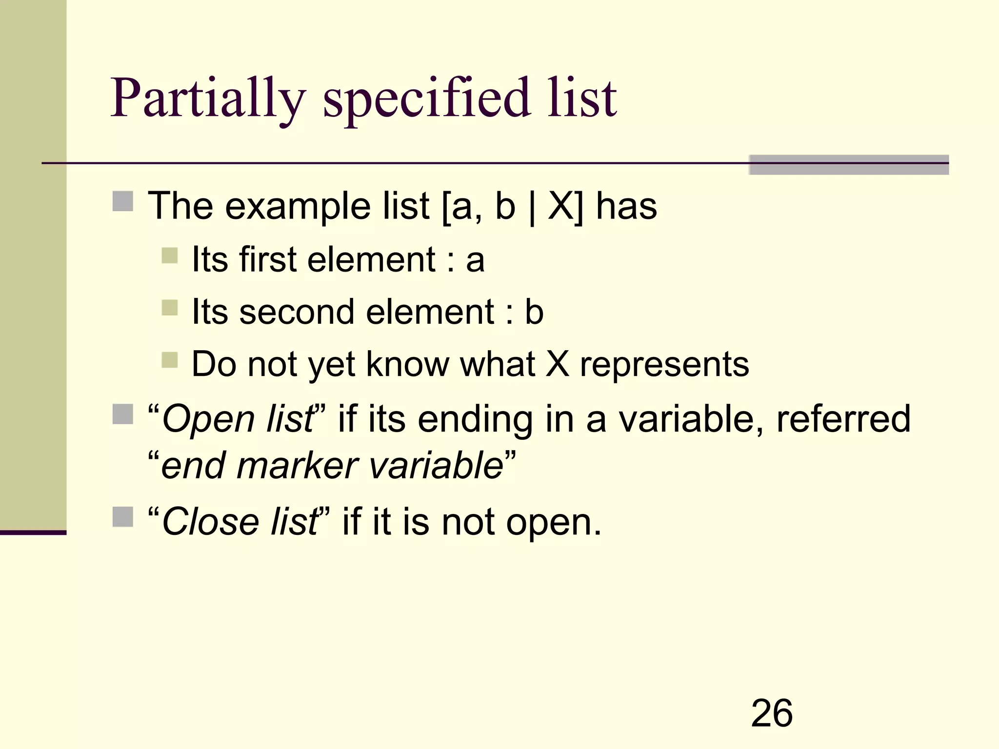 26 Partially specified list  The example list [a, b | X] has  Its first element : a  Its second element : b  Do not yet know what X represents  “Open list” if its ending in a variable, referred “end marker variable”  “Close list” if it is not open. 