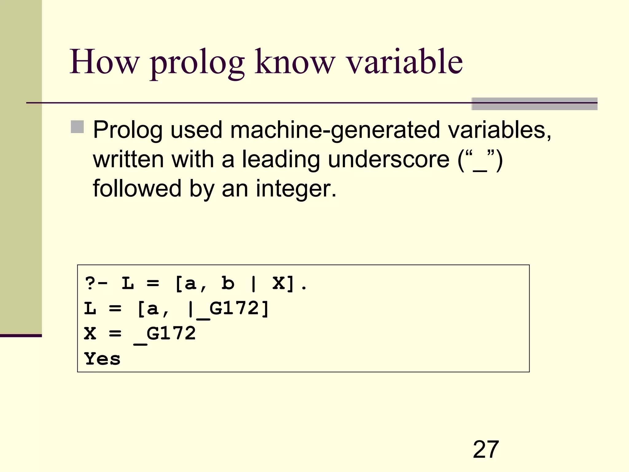 27 How prolog know variable  Prolog used machine-generated variables, written with a leading underscore (“_”) followed by an integer. ?- L = [a, b | X]. L = [a, |_G172] X = _G172 Yes 