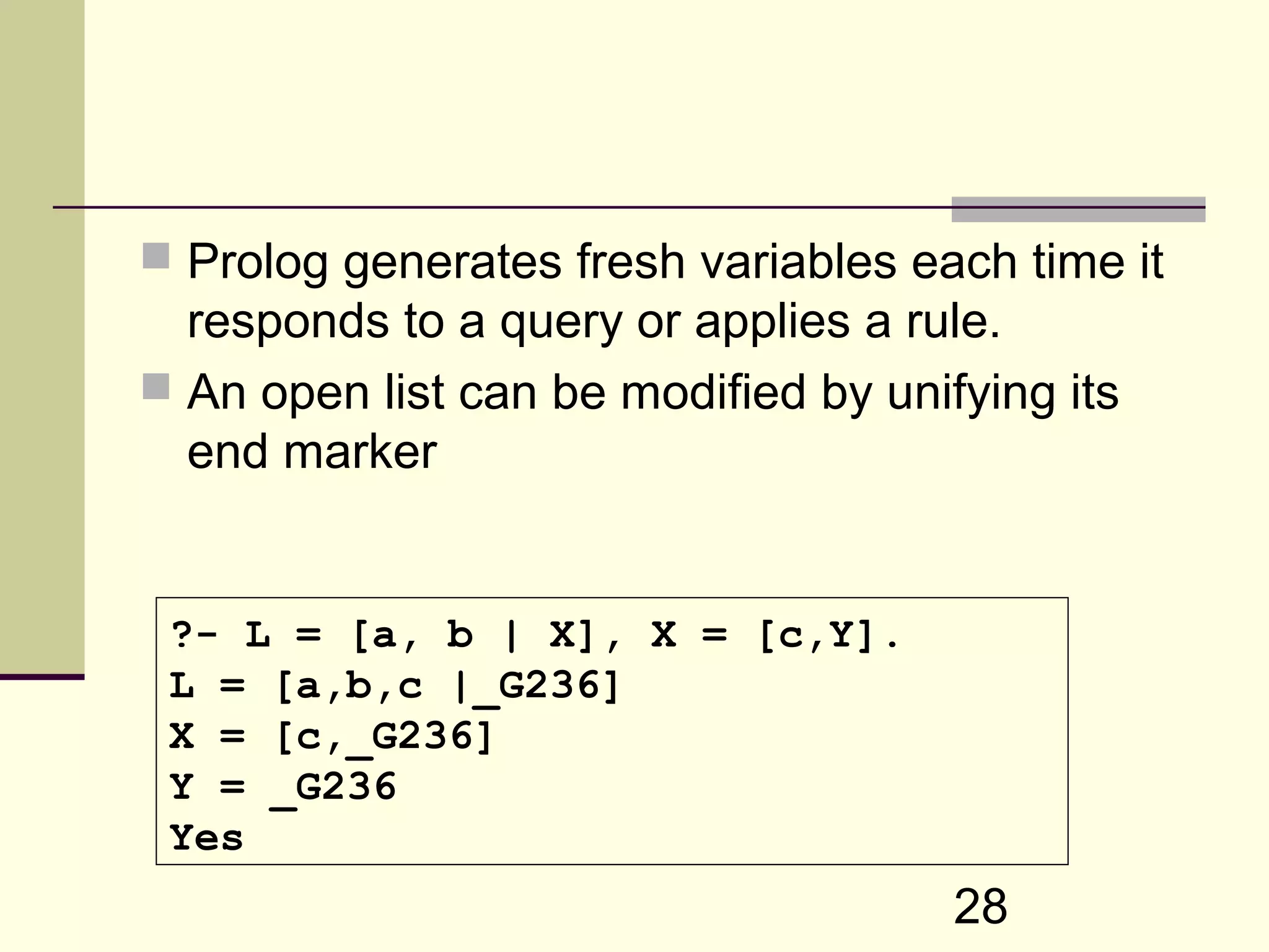 28  Prolog generates fresh variables each time it responds to a query or applies a rule.  An open list can be modified by unifying its end marker ?- L = [a, b | X], X = [c,Y]. L = [a,b,c |_G236] X = [c,_G236] Y = _G236 Yes 