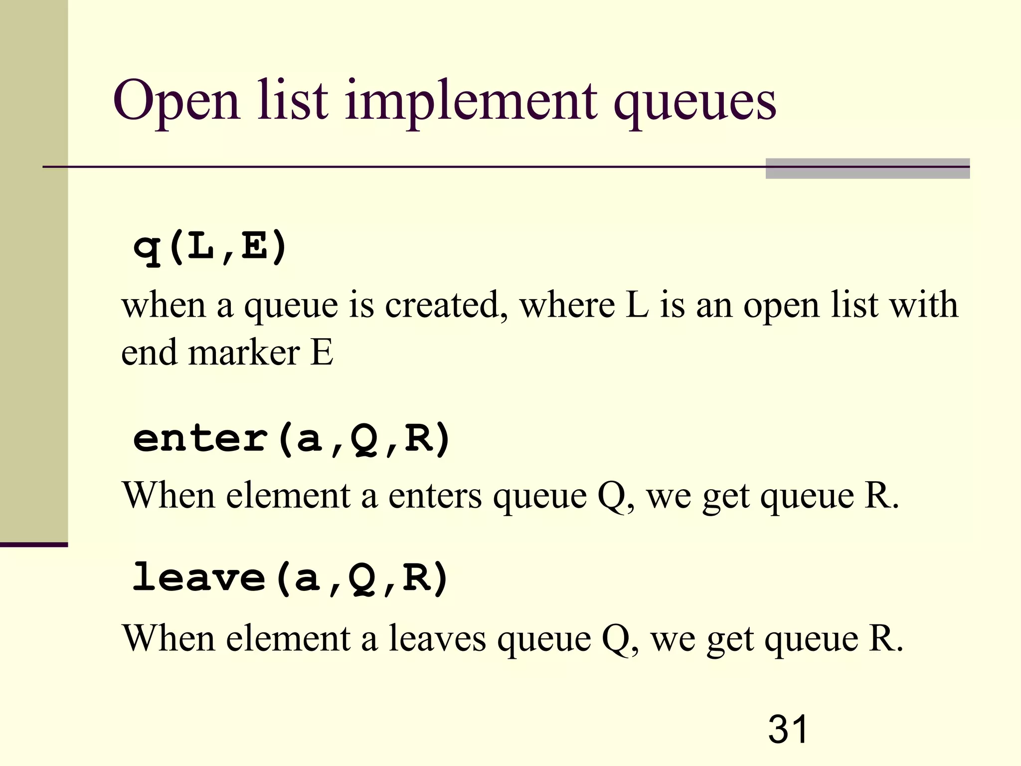 31 Open list implement queues when a queue is created, where L is an open list with end marker E When element a enters queue Q, we get queue R. When element a leaves queue Q, we get queue R. q(L,E) enter(a,Q,R) leave(a,Q,R) 