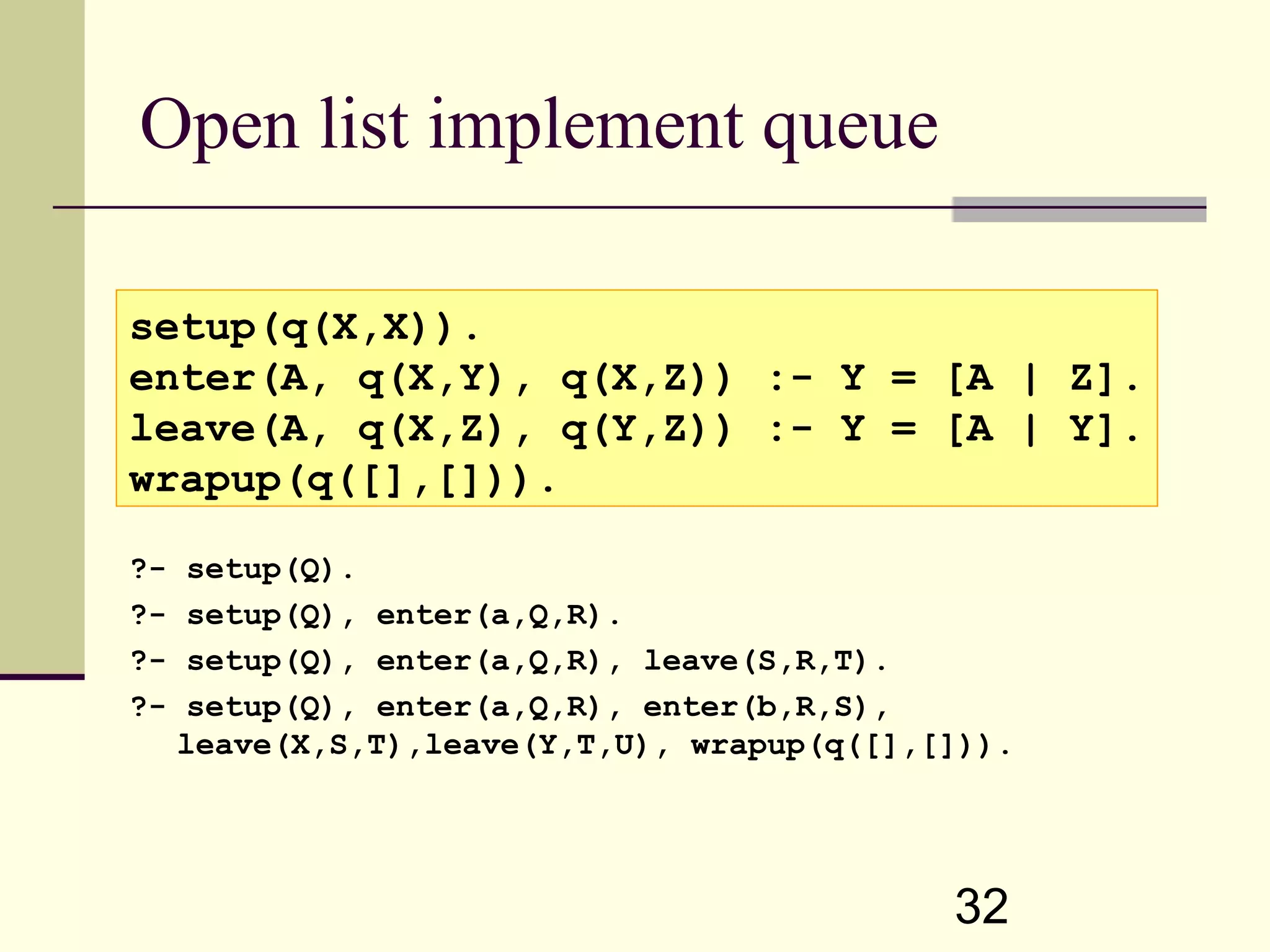 32 Open list implement queue ?- setup(Q). ?- setup(Q), enter(a,Q,R). ?- setup(Q), enter(a,Q,R), leave(S,R,T). ?- setup(Q), enter(a,Q,R), enter(b,R,S), leave(X,S,T),leave(Y,T,U), wrapup(q([],[])). setup(q(X,X)). enter(A, q(X,Y), q(X,Z)) :- Y = [A | Z]. leave(A, q(X,Z), q(Y,Z)) :- Y = [A | Y]. wrapup(q([],[])). 