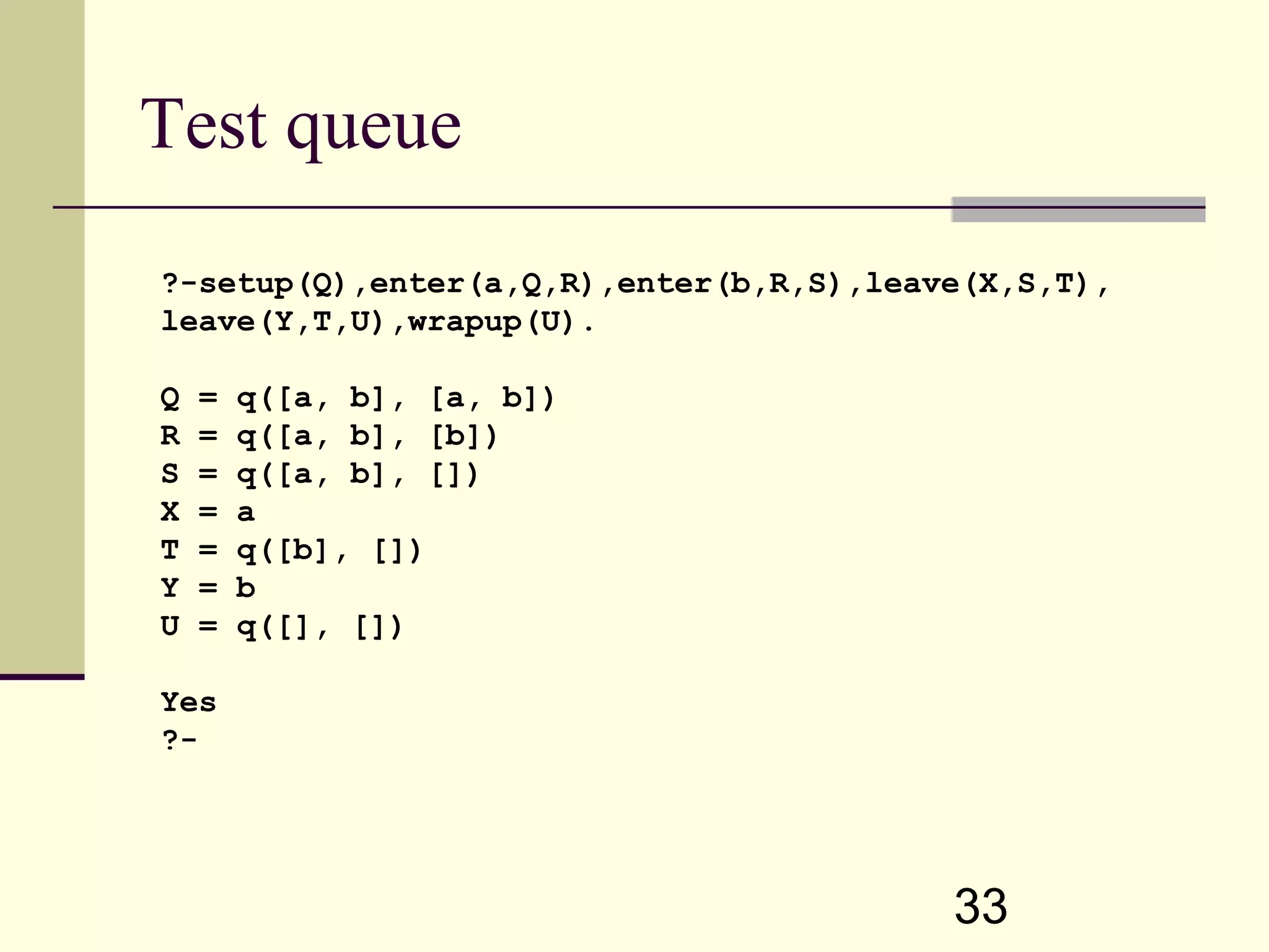 33 Test queue ?-setup(Q),enter(a,Q,R),enter(b,R,S),leave(X,S,T), leave(Y,T,U),wrapup(U). Q = q([a, b], [a, b]) R = q([a, b], [b]) S = q([a, b], []) X = a T = q([b], []) Y = b U = q([], []) Yes ?- 