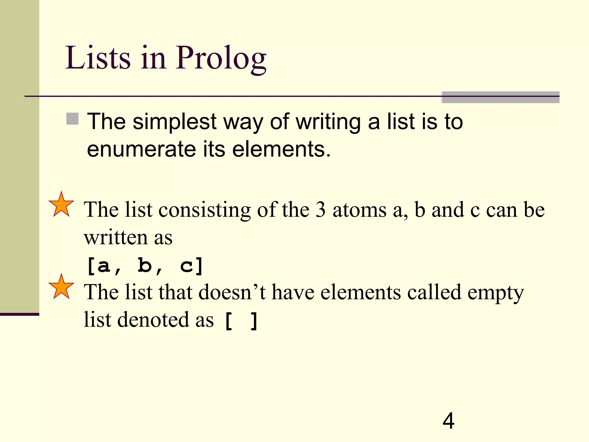 4 Lists in Prolog  The simplest way of writing a list is to enumerate its elements. The list consisting of the 3 atoms a, b and c can be written as [a, b, c] The list that doesn’t have elements called empty list denoted as [ ] 