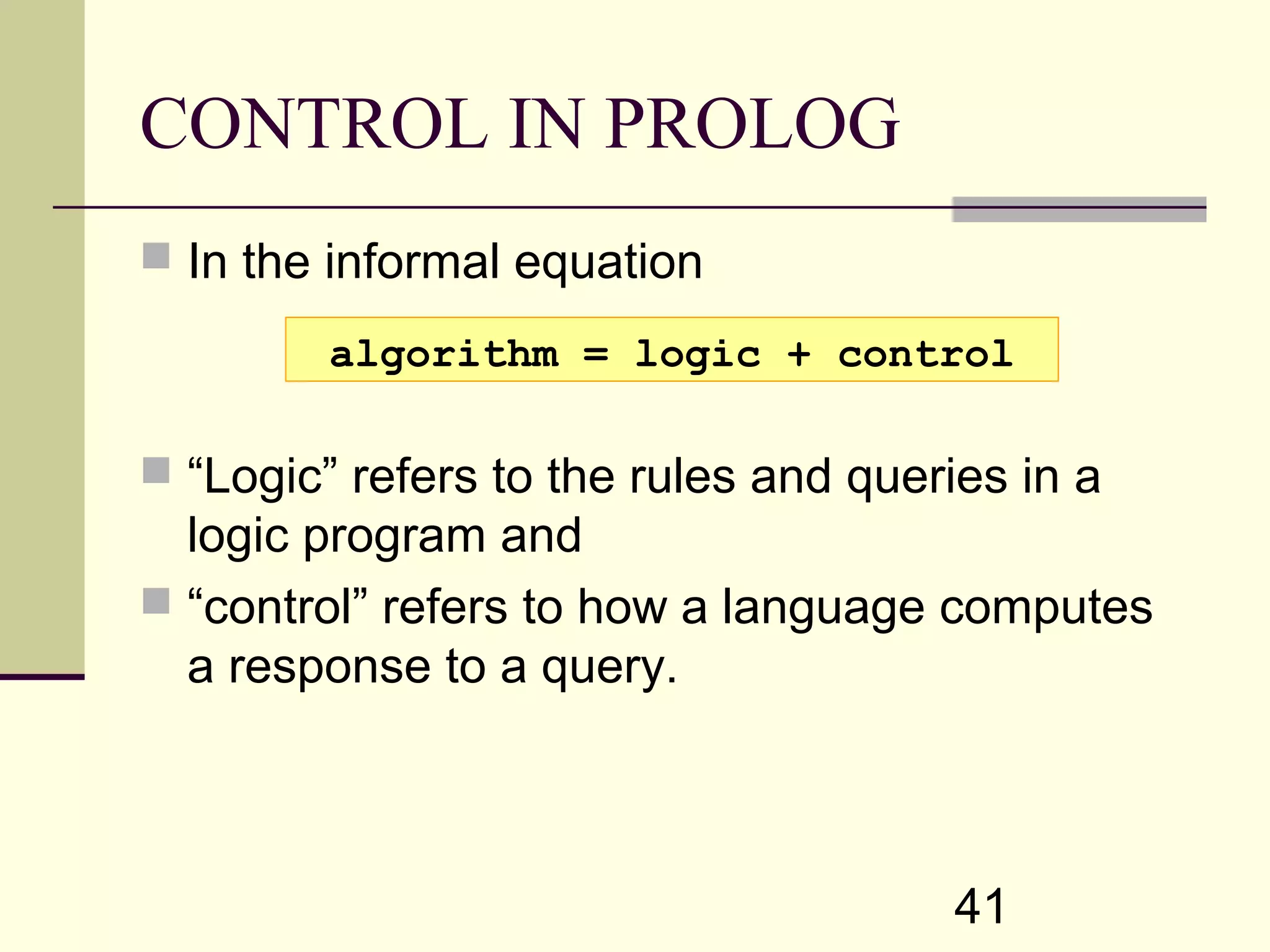41 CONTROL IN PROLOG  In the informal equation  “Logic” refers to the rules and queries in a logic program and  “control” refers to how a language computes a response to a query. algorithm = logic + control 