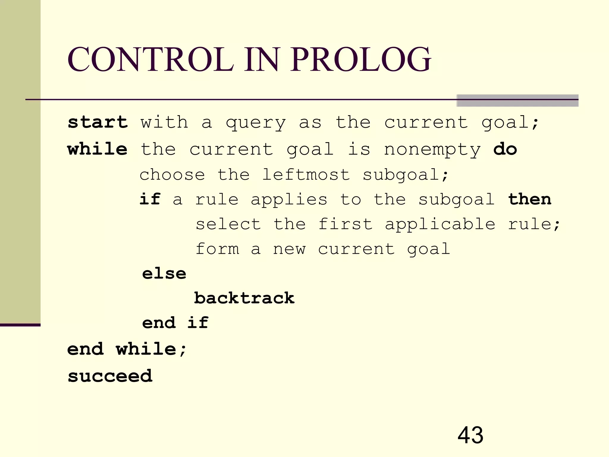 43 CONTROL IN PROLOG start with a query as the current goal; while the current goal is nonempty do choose the leftmost subgoal; if a rule applies to the subgoal then select the first applicable rule; form a new current goal else backtrack end if end while; succeed 