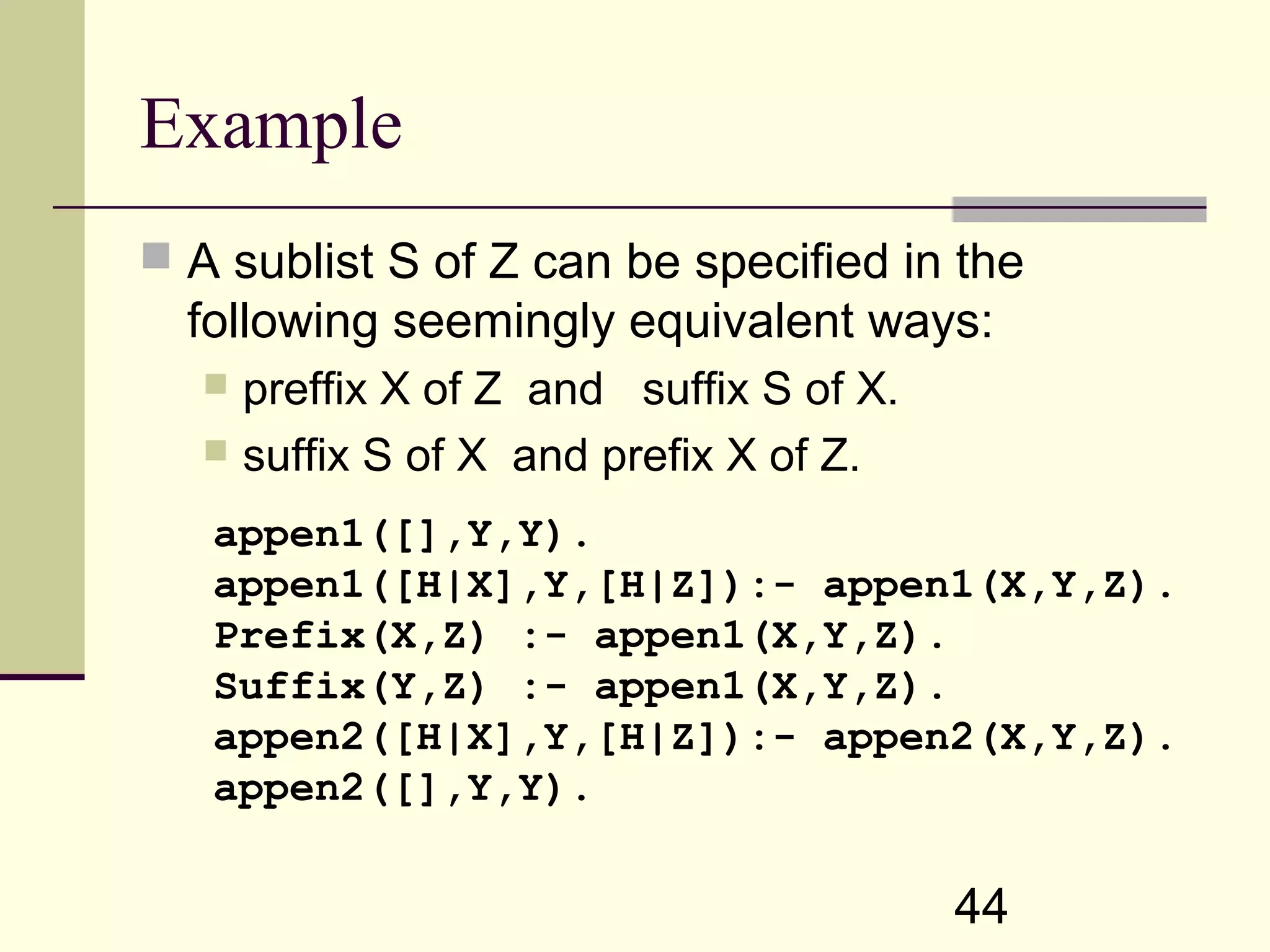 44 Example  A sublist S of Z can be specified in the following seemingly equivalent ways:  preffix X of Z and suffix S of X.  suffix S of X and prefix X of Z. appen1([],Y,Y). appen1([H|X],Y,[H|Z]):- appen1(X,Y,Z). Prefix(X,Z) :- appen1(X,Y,Z). Suffix(Y,Z) :- appen1(X,Y,Z). appen2([H|X],Y,[H|Z]):- appen2(X,Y,Z). appen2([],Y,Y). 