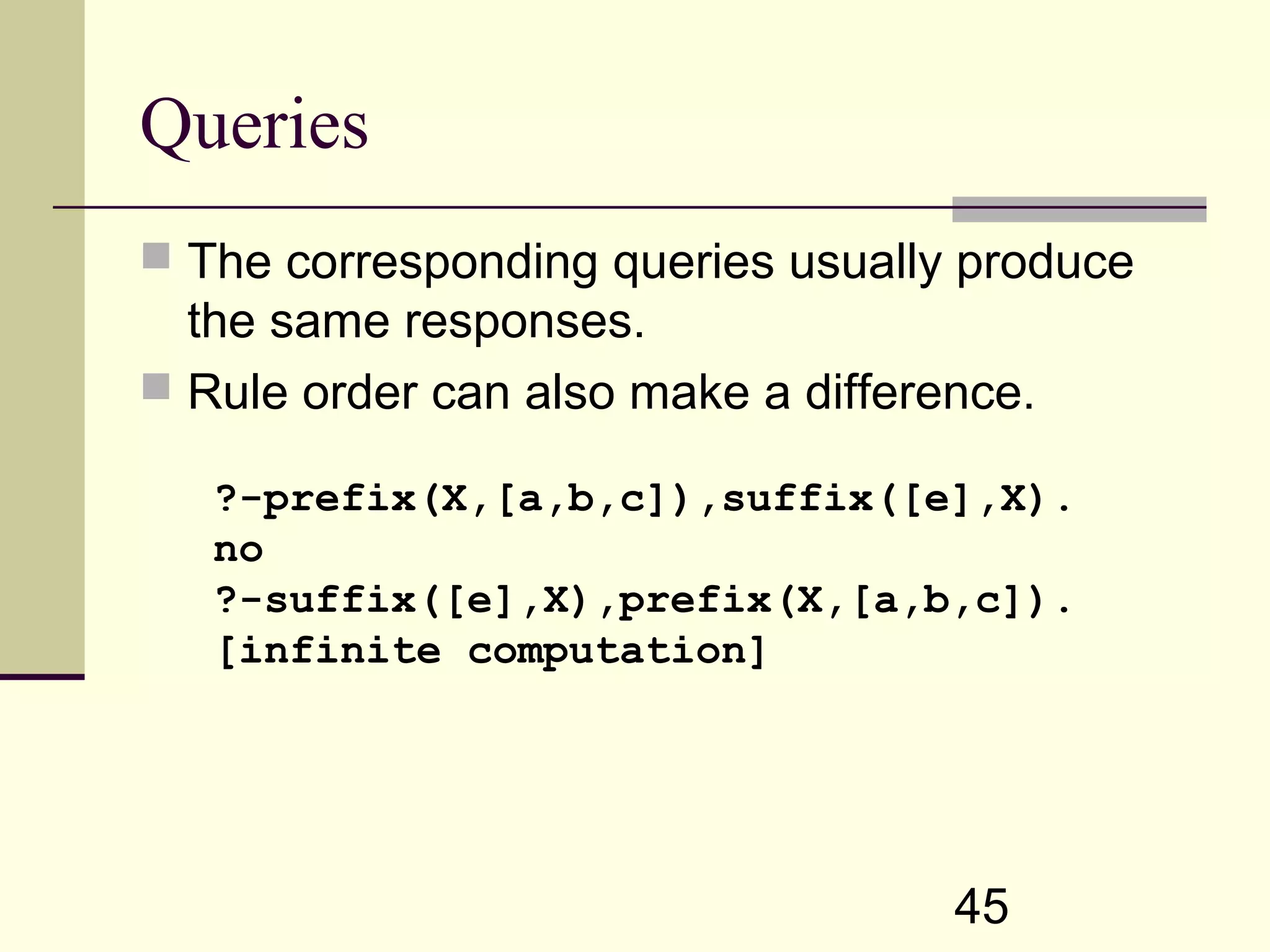 45 Queries  The corresponding queries usually produce the same responses.  Rule order can also make a difference. ?-prefix(X,[a,b,c]),suffix([e],X). no ?-suffix([e],X),prefix(X,[a,b,c]). [infinite computation] 