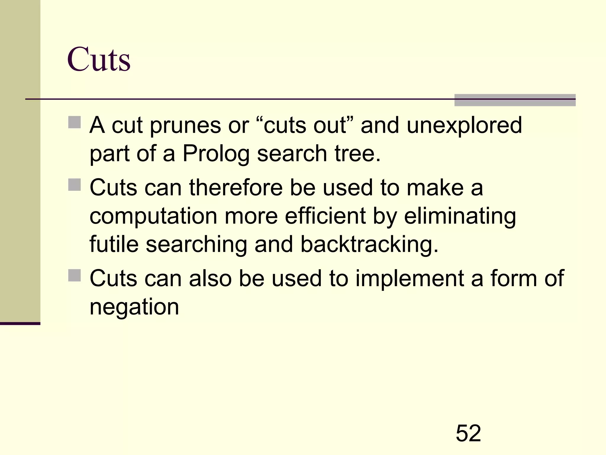52 Cuts  A cut prunes or “cuts out” and unexplored part of a Prolog search tree.  Cuts can therefore be used to make a computation more efficient by eliminating futile searching and backtracking.  Cuts can also be used to implement a form of negation 