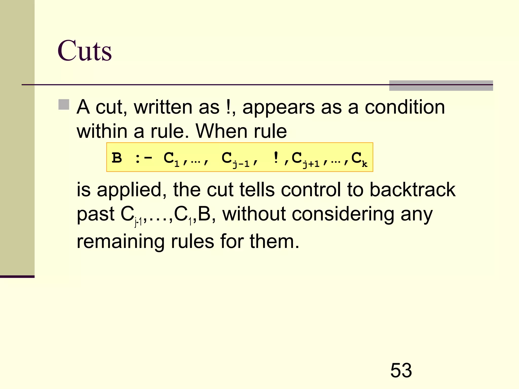53 Cuts  A cut, written as !, appears as a condition within a rule. When rule is applied, the cut tells control to backtrack past Cj-1,…,C1,B, without considering any remaining rules for them. B :- C1,…, Cj-1, !,Cj+1,…,Ck 