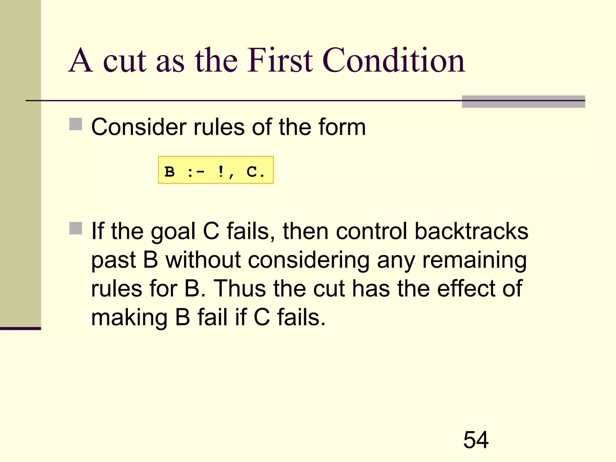 54 A cut as the First Condition  Consider rules of the form  If the goal C fails, then control backtracks past B without considering any remaining rules for B. Thus the cut has the effect of making B fail if C fails. B :- !, C. 