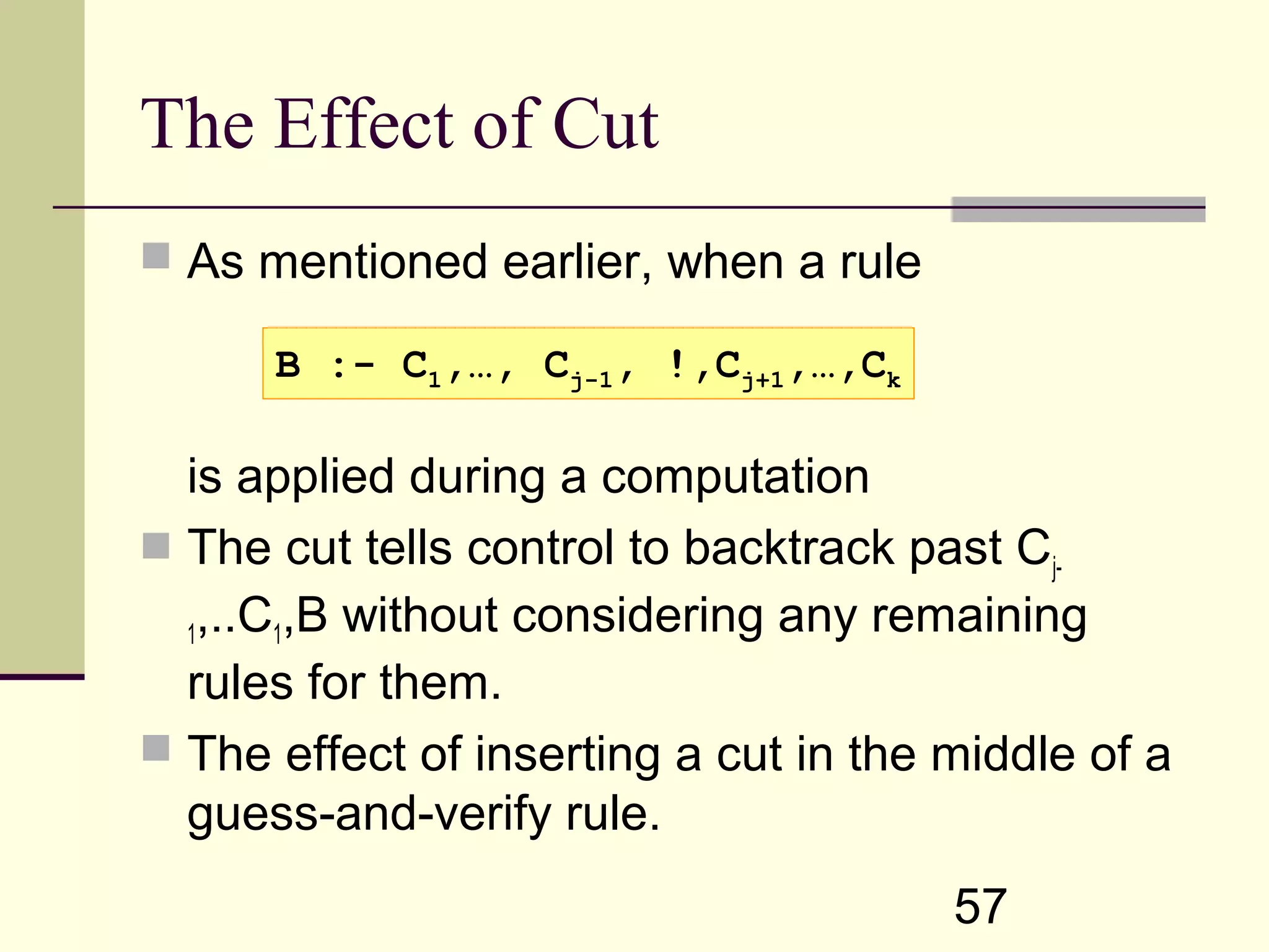 57 The Effect of Cut  As mentioned earlier, when a rule is applied during a computation  The cut tells control to backtrack past Cj- 1,..C1,B without considering any remaining rules for them.  The effect of inserting a cut in the middle of a guess-and-verify rule. B :- C1,…, Cj-1, !,Cj+1,…,Ck 