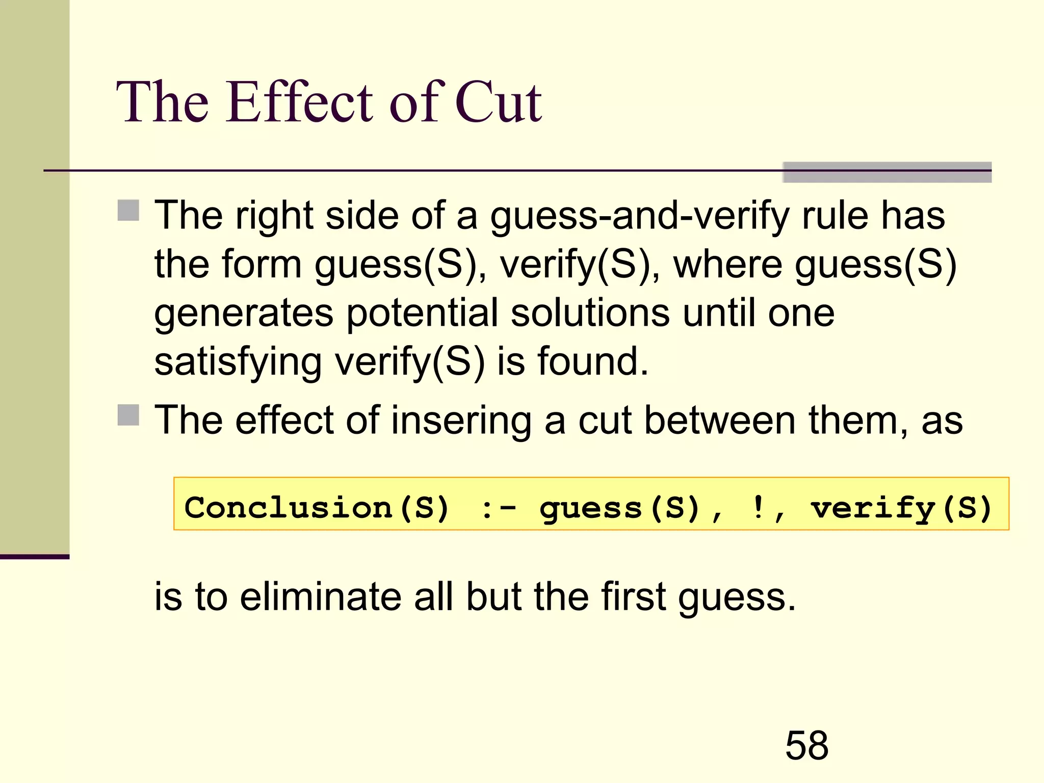 58 The Effect of Cut  The right side of a guess-and-verify rule has the form guess(S), verify(S), where guess(S) generates potential solutions until one satisfying verify(S) is found.  The effect of insering a cut between them, as is to eliminate all but the first guess. Conclusion(S) :- guess(S), !, verify(S) 