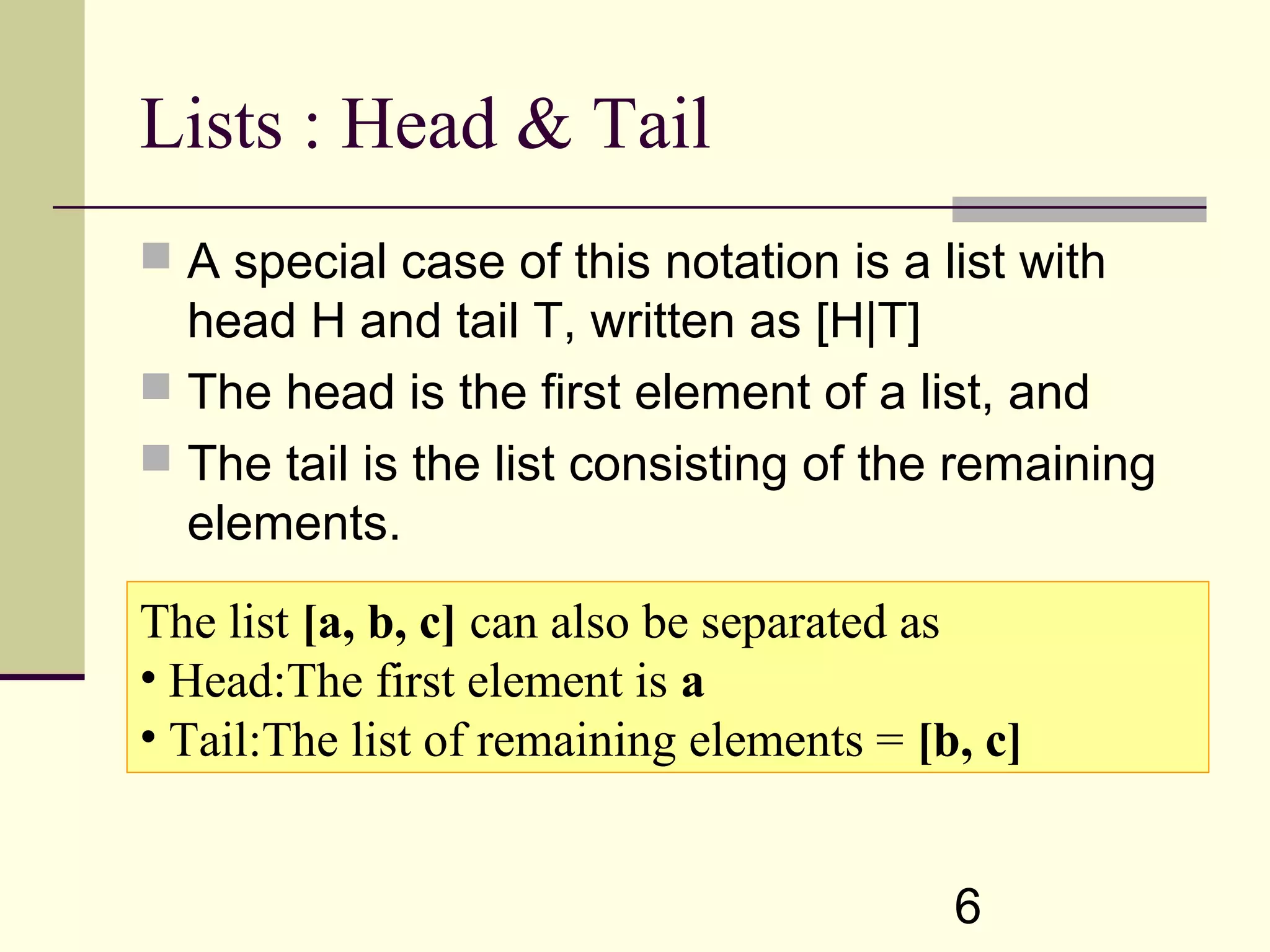 6 Lists : Head & Tail  A special case of this notation is a list with head H and tail T, written as [H|T]  The head is the first element of a list, and  The tail is the list consisting of the remaining elements. The list [a, b, c] can also be separated as • Head:The first element is a • Tail:The list of remaining elements = [b, c] 