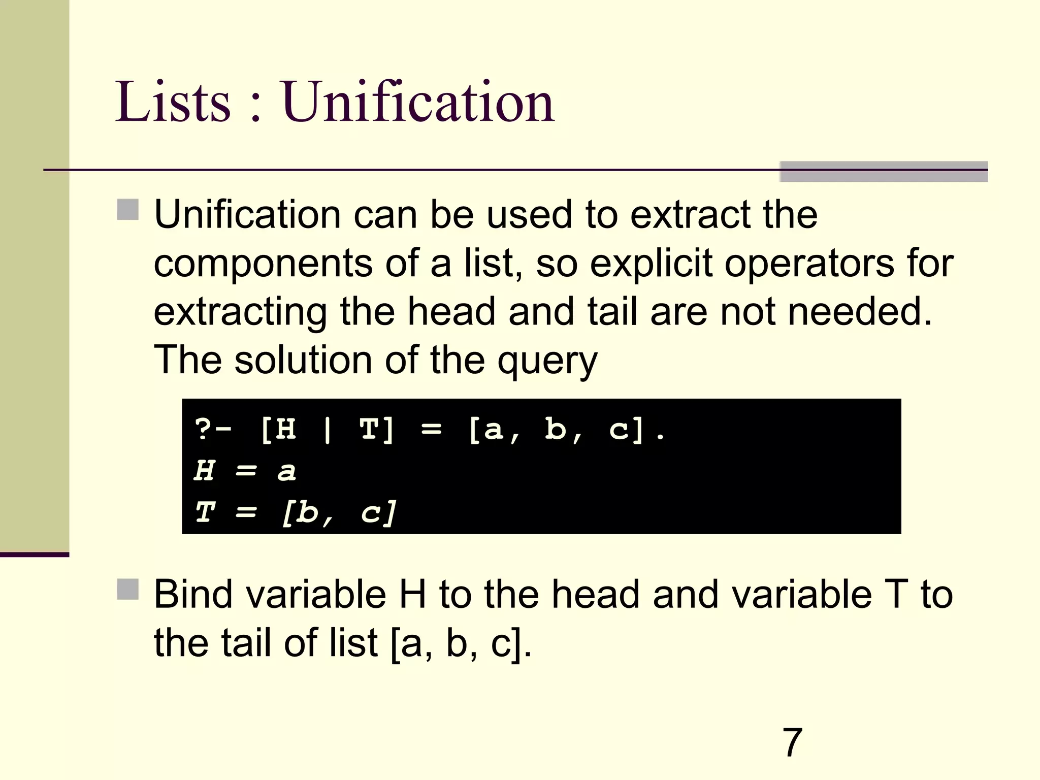 7 Lists : Unification  Unification can be used to extract the components of a list, so explicit operators for extracting the head and tail are not needed. The solution of the query  Bind variable H to the head and variable T to the tail of list [a, b, c]. ?- [H | T] = [a, b, c]. H = a T = [b, c] 