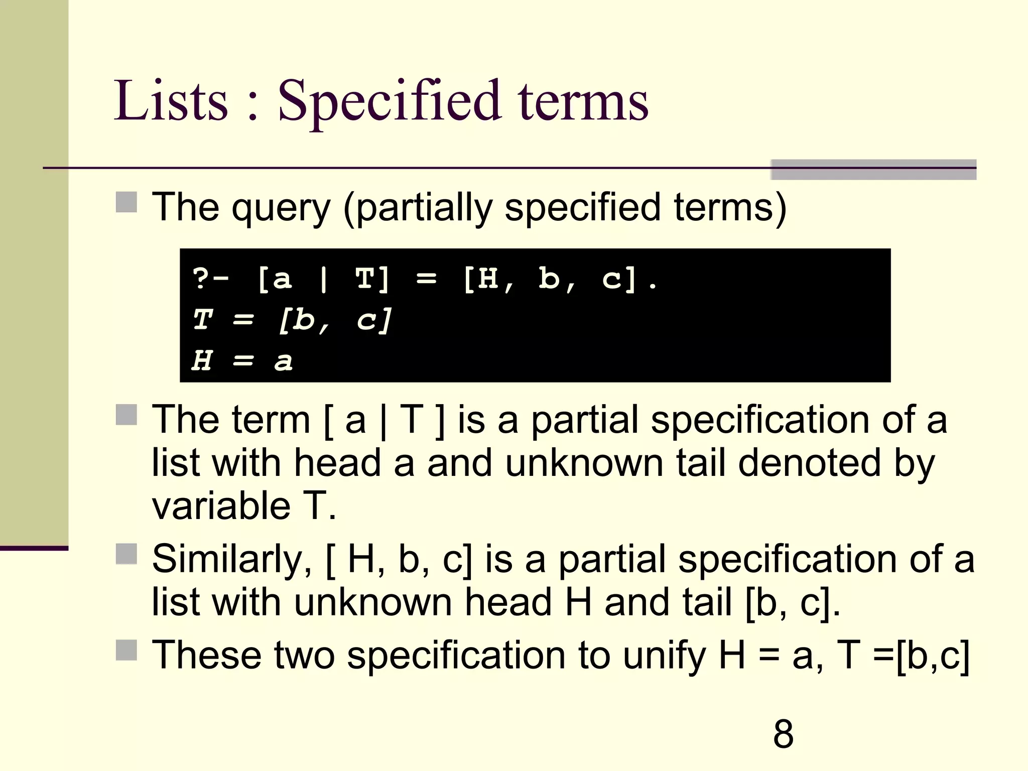 8 Lists : Specified terms  The query (partially specified terms)  The term [ a | T ] is a partial specification of a list with head a and unknown tail denoted by variable T.  Similarly, [ H, b, c] is a partial specification of a list with unknown head H and tail [b, c].  These two specification to unify H = a, T =[b,c] ?- [a | T] = [H, b, c]. T = [b, c] H = a 