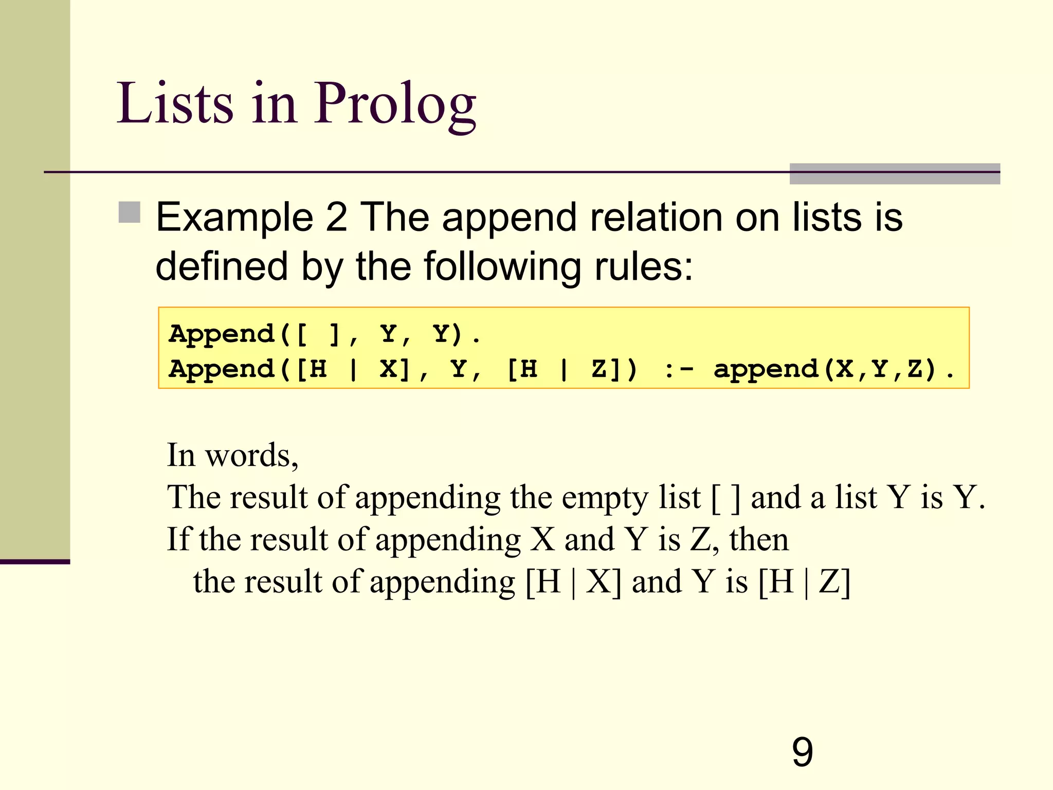 9 Lists in Prolog  Example 2 The append relation on lists is defined by the following rules: Append([ ], Y, Y). Append([H | X], Y, [H | Z]) :- append(X,Y,Z). In words, The result of appending the empty list [ ] and a list Y is Y. If the result of appending X and Y is Z, then the result of appending [H | X] and Y is [H | Z] 