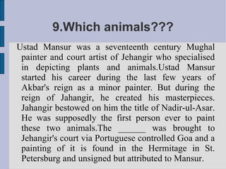 9.Which animals???
Ustad Mansur was a seventeenth century Mughal
 painter and court artist of Jehangir who specialised
 in depicting plants and animals.Ustad Mansur
 started his career during the last few years of
 Akbar's reign as a minor painter. But during the
 reign of Jahangir, he created his masterpieces.
 Jahangir bestowed on him the title of Nadir-ul-Asar.
 He was supposedly the first person ever to paint
 these two animals.The ______ was brought to
 Jehangir's court via Portuguese controlled Goa and a
 painting of it is found in the Hermitage in St.
 Petersburg and unsigned but attributed to Mansur.
 