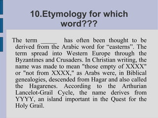 10.Etymology for which
             word???
The term _____ has often been thought to be
 derived from the Arabic word for “easterns”. The
 term spread into Western Europe through the
 Byzantines and Crusaders. In Christian writing, the
 name was made to mean "those empty of XXXX"
 or "not from XXXX," as Arabs were, in Biblical
 genealogies, descended from Hagar and also called
 the Hagarenes. According to the Arthurian
 Lancelot-Grail Cycle, the name derives from
 YYYY, an island important in the Quest for the
 Holy Grail.
 
