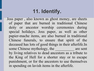 11. Identify.
Joss paper , also known as ghost money, are sheets
 of paper that are burned in traditional Chinese
 deity or ancestor worship ceremonies during
 special holidays. Joss paper, as well as other
 papier-mache items, are also burned in traditional
 Chinese funerals, to ensure that spirit of the
 deceased has lots of good things in their afterlife.In
 some Chinese mythology, the __________ are sent
 by living relatives to dead ancestors as a tribute to
 the King of Hell for a shorter stay or to escape
 punishment, or for the ancestors to use themselves
 in spending on lavish items in the afterlife.
 