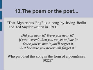 13.The poem or the poet...

"That Mysterious Rag" is a song by Irving Berlin
 and Ted Snyder written in 1911.

       “Did you hear it? Were you near it?
       If you weren't then you've yet to fear it;
          Once you've met it you'll regret it,
        Just because you never will forget it”

Who parodied this song in the form of a poem(circa
                     1922)?
 