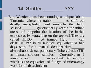 14. Sniffer _______ ???
Bart Weetjens has been running a unique lab in
 Tanzania, where he trains ______ to sniff out
 deadly unexploded land mines.In the field,
 leashed _______ systematically search the mined
 areas and pinpoint the location of the buried
 explosives by scratching on the top soil.They are
 called HERO_____.A trained Hero_____ can
 clear 100 m2 in 30 minutes, equivalent to two
 days work for a manual deminer.Hero_______
 also reliably detect pulmonary Tuberculosis (TB)
 in human sputum samples. Currently, in 7
 minutes one ______ can evaluate 40 samples
 which is the equivalent of 2 days of microscopy
 work for a lab technician.
 
