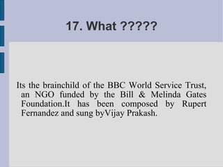 17. What ?????



Its the brainchild of the BBC World Service Trust,
  an NGO funded by the Bill & Melinda Gates
  Foundation.It has been composed by Rupert
  Fernandez and sung byVijay Prakash.
 