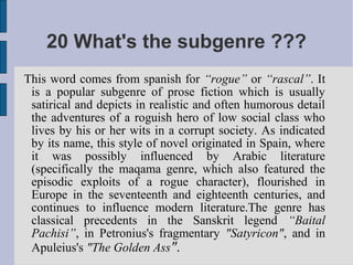 20 What's the subgenre ???
This word comes from spanish for “rogue” or “rascal”. It
 is a popular subgenre of prose fiction which is usually
 satirical and depicts in realistic and often humorous detail
 the adventures of a roguish hero of low social class who
 lives by his or her wits in a corrupt society. As indicated
 by its name, this style of novel originated in Spain, where
 it was possibly influenced by Arabic literature
 (specifically the maqama genre, which also featured the
 episodic exploits of a rogue character), flourished in
 Europe in the seventeenth and eighteenth centuries, and
 continues to influence modern literature.The genre has
 classical precedents in the Sanskrit legend “Baital
 Pachisi”, in Petronius's fragmentary "Satyricon", and in
 Apuleius's "The Golden Ass".
 