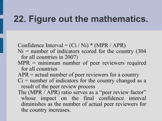 22. Figure out the mathematics.

Confidence Interval = (Ci / Ni) * (MPR / APR)
Ni = number of indicators scored for the country (304
 for all countries in 2007)
MPR = minimum number of peer reviewers required
 for all countries
APR = actual number of peer reviewers for a country
Ci = number of indicators for the country changed as a
 result of the peer review process
The (MPR / APR) ratio serves as a “peer review factor”
 whose impact on the final confidence interval
 diminishes as the number of actual peer reviewers for
 the country increases.
 