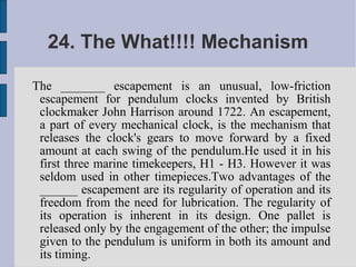 24. The What!!!! Mechanism

The _______ escapement is an unusual, low-friction
 escapement for pendulum clocks invented by British
 clockmaker John Harrison around 1722. An escapement,
 a part of every mechanical clock, is the mechanism that
 releases the clock's gears to move forward by a fixed
 amount at each swing of the pendulum.He used it in his
 first three marine timekeepers, H1 - H3. However it was
 seldom used in other timepieces.Two advantages of the
 ______ escapement are its regularity of operation and its
 freedom from the need for lubrication. The regularity of
 its operation is inherent in its design. One pallet is
 released only by the engagement of the other; the impulse
 given to the pendulum is uniform in both its amount and
 its timing.
 