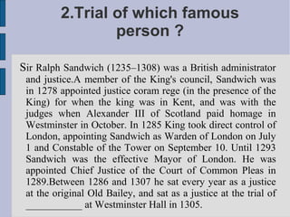2.Trial of which famous
                 person ?

Sir Ralph Sandwich (1235–1308) was a British administrator
 and justice.A member of the King's council, Sandwich was
 in 1278 appointed justice coram rege (in the presence of the
 King) for when the king was in Kent, and was with the
 judges when Alexander III of Scotland paid homage in
 Westminster in October. In 1285 King took direct control of
 London, appointing Sandwich as Warden of London on July
 1 and Constable of the Tower on September 10. Until 1293
 Sandwich was the effective Mayor of London. He was
 appointed Chief Justice of the Court of Common Pleas in
 1289.Between 1286 and 1307 he sat every year as a justice
 at the original Old Bailey, and sat as a justice at the trial of
 ___________ at Westminster Hall in 1305.
 