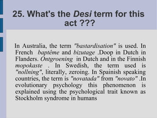 25. What's the Desi term for this
             act ???

In Australia, the term "bastardisation" is used. In
French baptême and bizutage .Doop in Dutch in
Flanders. Ontgroening in Dutch and in the Finnish
mopokaste . In Swedish, the term used is
"nollning", literally, zeroing. In Spainish speaking
countries, the term is "novatada" from "novato" .In
evolutionary psychology this phenomenon is
explained using the psychological trait known as
Stockholm syndrome in humans
 