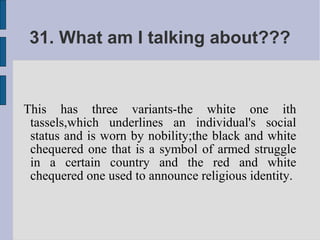 31. What am I talking about???


This has three variants-the white one ith
 tassels,which underlines an individual's social
 status and is worn by nobility;the black and white
 chequered one that is a symbol of armed struggle
 in a certain country and the red and white
 chequered one used to announce religious identity.
 