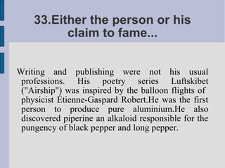 33.Either the person or his
          claim to fame...


Writing and publishing were not his usual
 professions. His poetry series Luftskibet
 ("Airship") was inspired by the balloon flights of
 physicist Étienne-Gaspard Robert.He was the first
 person to produce pure aluminium.He also
 discovered piperine an alkaloid responsible for the
 pungency of black pepper and long pepper.
 