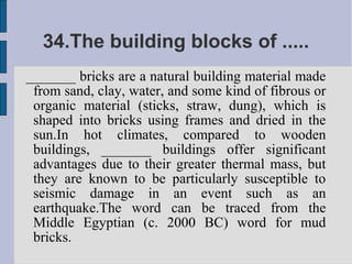 34.The building blocks of .....
_______ bricks are a natural building material made
 from sand, clay, water, and some kind of fibrous or
 organic material (sticks, straw, dung), which is
 shaped into bricks using frames and dried in the
 sun.In hot climates, compared to wooden
 buildings, _______ buildings offer significant
 advantages due to their greater thermal mass, but
 they are known to be particularly susceptible to
 seismic damage in an event such as an
 earthquake.The word can be traced from the
 Middle Egyptian (c. 2000 BC) word for mud
 bricks.
 