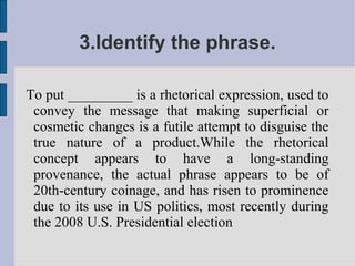 3.Identify the phrase.

To put _________ is a rhetorical expression, used to
 convey the message that making superficial or
 cosmetic changes is a futile attempt to disguise the
 true nature of a product.While the rhetorical
 concept appears to have a long-standing
 provenance, the actual phrase appears to be of
 20th-century coinage, and has risen to prominence
 due to its use in US politics, most recently during
 the 2008 U.S. Presidential election
 