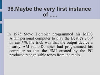 38.Maybe the very first instance
            of .....


In 1975 Steve Dompier programmed his MITS
 Altair personal computer to play the Beatle's Fool
 on the hill.The trick was that the output device a
 nearby AM radio.Dompier had programmed his
 computer so that the EMI created by the PC
 produced recognizable tones from the radio.
 