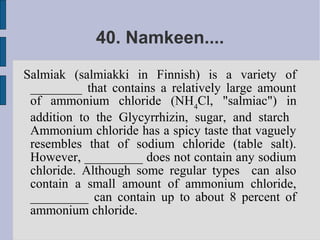 40. Namkeen....
Salmiak (salmiakki in Finnish) is a variety of
 ________ that contains a relatively large amount
 of ammonium chloride (NH4Cl, "salmiac") in
 addition to the Glycyrrhizin, sugar, and starch
 Ammonium chloride has a spicy taste that vaguely
 resembles that of sodium chloride (table salt).
 However, _________ does not contain any sodium
 chloride. Although some regular types can also
 contain a small amount of ammonium chloride,
 _________ can contain up to about 8 percent of
 ammonium chloride.
 