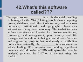 42.What's this software
             called???
The open source ________ is a fundamental enabling
 technology for the "Grid," letting people share computing
 power, databases, and other tools securely online across
 corporate, institutional, and geographic boundaries
 without sacrificing local autonomy. The toolkit includes
 software services and libraries for resource monitoring,
 discovery, and management, plus security and file
 management. In addition to being a central part of science
 and engineering projects that total nearly a half-billion
 dollars internationally, the _________ is a substrate on
 which leading IT companies are building significant
 commercial Grid products.CERN will upload the data (for
 analysis) generated by LHC on to the net using this
 toolkit.
 