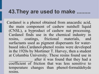 43.They are used to make .........
Cardanol is a phenol obtained from anacardic acid,
 the main component of cashew nutshell liquid
 (CNSL), a byproduct of cashew nut processing.
 Cardanol finds use in the chemical industry in
 resins, coatings, frictional materials, and
 surfactants used as pigment dispersants for water-
 based inks.Cardanol-phenol resins were developed
 in the 1920s by Mortimer T. Harvey, then a student
 at Columbia University. These resins found use in
 ____________ after it was found that they had a
 coefficient of friction that was less sensitive to
 temperature changes than phenol-formaldehyde
 resins.
 