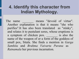 4. Identify this character from
        Indian Mythology.
The name _______ means "devoid of virtue".
 Another explanation is that it means "she who
 purifies".It has also been translated as "stinky",
 and relates it to pustulant sores, whose eruptions is
 a symptom of chicken pox. _______ is also the
 name of the weapon of or a form of the goddess of
 small pox, Sitala. She finds a mention in Garga
 Samhita and Brahma Vaivarta Purana as
 Ratnamala her previous incarnation.
 