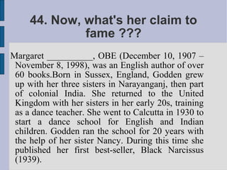 44. Now, what's her claim to
              fame ???
Margaret __________, OBE (December 10, 1907 –
 November 8, 1998), was an English author of over
 60 books.Born in Sussex, England, Godden grew
 up with her three sisters in Narayanganj, then part
 of colonial India. She returned to the United
 Kingdom with her sisters in her early 20s, training
 as a dance teacher. She went to Calcutta in 1930 to
 start a dance school for English and Indian
 children. Godden ran the school for 20 years with
 the help of her sister Nancy. During this time she
 published her first best-seller, Black Narcissus
 (1939).
 