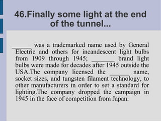 46.Finally some light at the end
         of the tunnel...

______ was a trademarked name used by General
 Electric and others for incandescent light bulbs
 from 1909 through 1945; _______ brand light
 bulbs were made for decades after 1945 outside the
 USA.The company licensed the ______ name,
 socket sizes, and tungsten filament technology, to
 other manufacturers in order to set a standard for
 lighting.The company dropped the campaign in
 1945 in the face of competition from Japan.
 